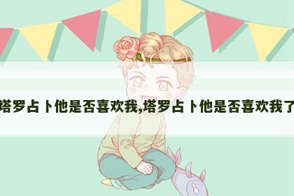 塔罗占卜他是否喜欢我,塔罗占卜他是否喜欢我了