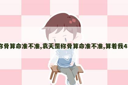 袁天罡称骨算命准不准,袁天罡称骨算命准不准,算着我48就完了